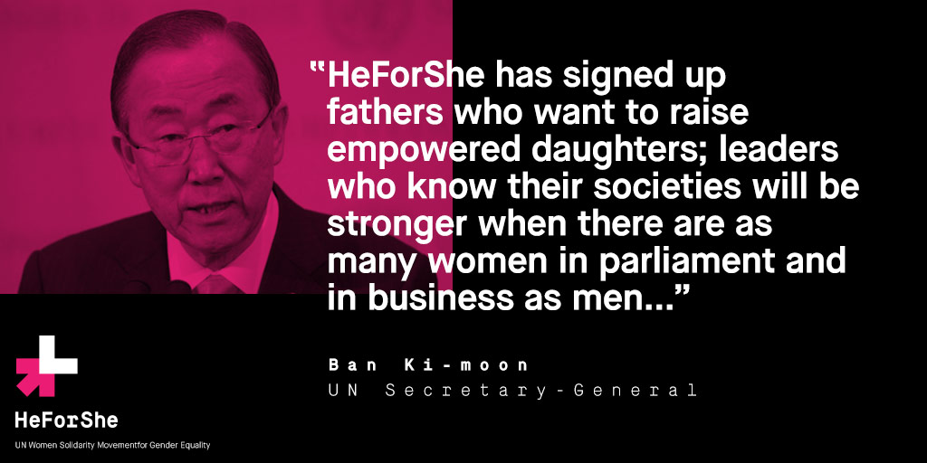"HeforShe has signed up fathers who want to raise empowered daughters; leaders who know their societies will be stronger when there are as many women in parlialement and in business as men..." Ban Ki-moon. UN Secretary General.